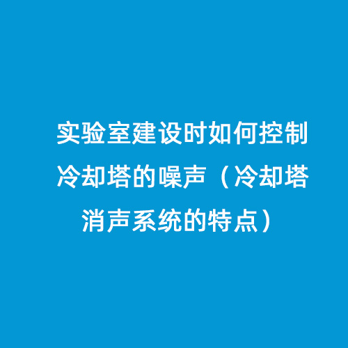 實驗室建設時如何控制冷卻塔的噪聲（冷卻塔消聲系統(tǒng)的特點）